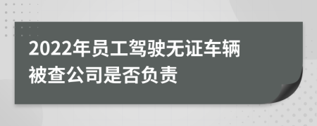 2022年员工驾驶无证车辆被查公司是否负责