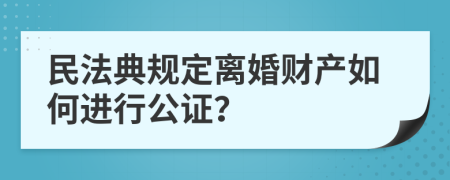 民法典规定离婚财产如何进行公证？