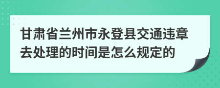 甘肃省兰州市永登县交通违章去处理的时间是怎么规定的