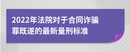 2022年法院对于合同诈骗罪既遂的最新量刑标准