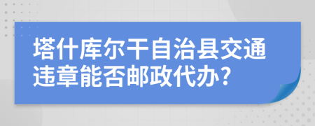 塔什库尔干自治县交通违章能否邮政代办?