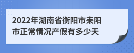 2022年湖南省衡阳市耒阳市正常情况产假有多少天