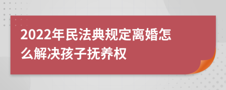 2022年民法典规定离婚怎么解决孩子抚养权