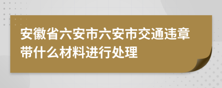 安徽省六安市六安市交通违章带什么材料进行处理