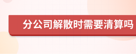 分公司解散时需要清算吗