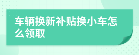 车辆换新补贴换小车怎么领取