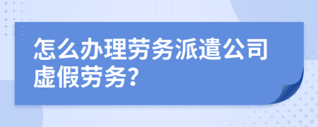 怎么办理劳务派遣公司虚假劳务？