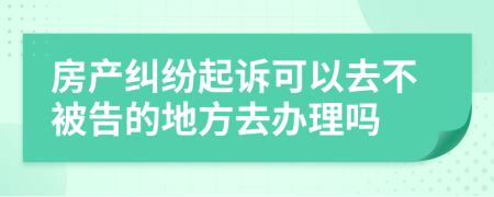 房产纠纷起诉可以去不被告的地方去办理吗