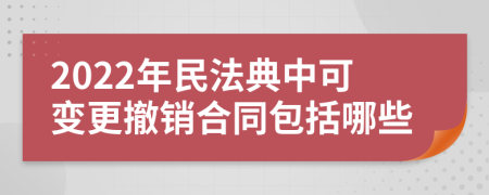 2022年民法典中可变更撤销合同包括哪些