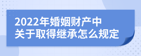 2022年婚姻财产中关于取得继承怎么规定