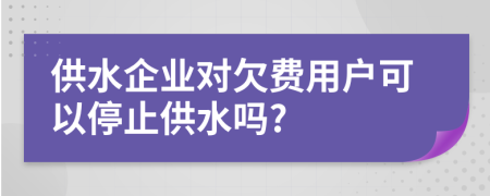 供水企业对欠费用户可以停止供水吗?