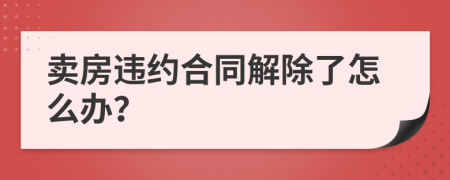 卖房违约合同解除了怎么办？