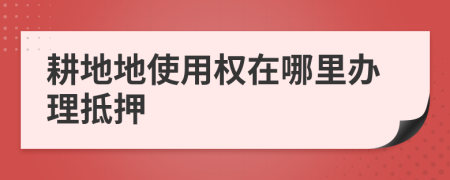 耕地地使用权在哪里办理抵押