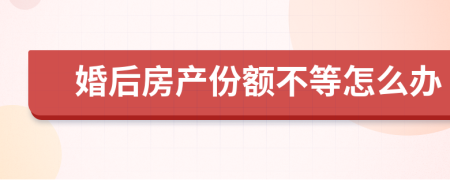 婚后房产份额不等怎么办