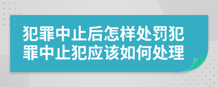 犯罪中止后怎样处罚犯罪中止犯应该如何处理