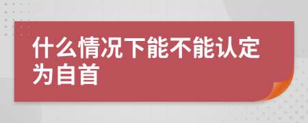 什么情况下能不能认定为自首