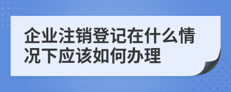 企业注销登记在什么情况下应该如何办理