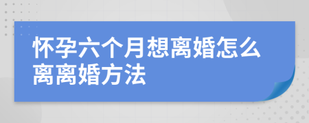 怀孕六个月想离婚怎么离离婚方法