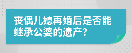 丧偶儿媳再婚后是否能继承公婆的遗产？