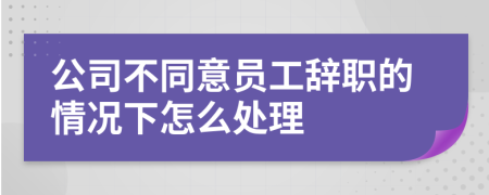 公司不同意员工辞职的情况下怎么处理