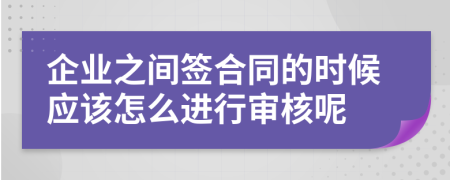 企业之间签合同的时候应该怎么进行审核呢