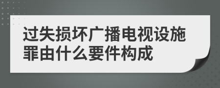 过失损坏广播电视设施罪由什么要件构成