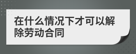 在什么情况下才可以解除劳动合同