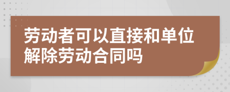 劳动者可以直接和单位解除劳动合同吗