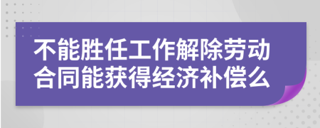 不能胜任工作解除劳动合同能获得经济补偿么