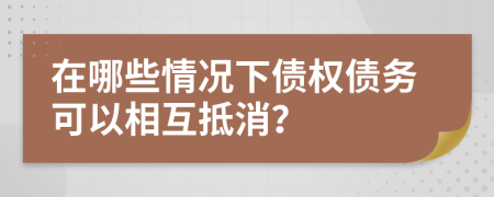 在哪些情况下债权债务可以相互抵消？