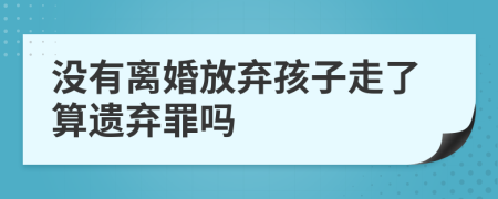 没有离婚放弃孩子走了算遗弃罪吗