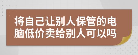 将自己让别人保管的电脑低价卖给别人可以吗