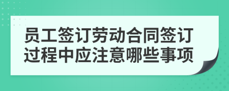 员工签订劳动合同签订过程中应注意哪些事项
