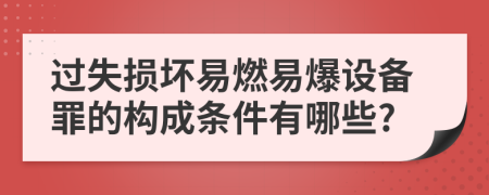 过失损坏易燃易爆设备罪的构成条件有哪些?