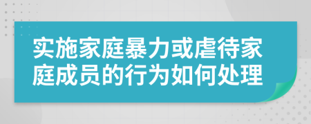 实施家庭暴力或虐待家庭成员的行为如何处理