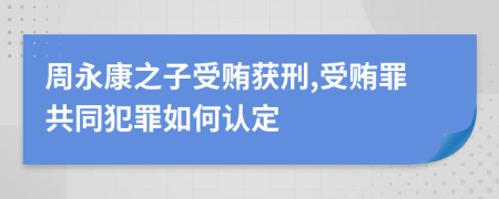 周永康之子受贿获刑,受贿罪共同犯罪如何认定