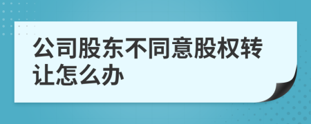 公司股东不同意股权转让怎么办
