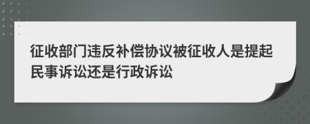 征收部门违反补偿协议被征收人是提起民事诉讼还是行政诉讼