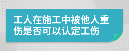 工人在施工中被他人重伤是否可以认定工伤