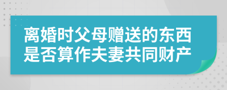 离婚时父母赠送的东西是否算作夫妻共同财产