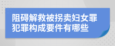 阻碍解救被拐卖妇女罪犯罪构成要件有哪些