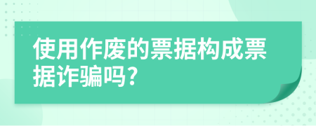 使用作废的票据构成票据诈骗吗?