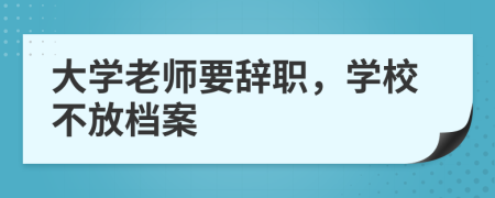 大学老师要辞职，学校不放档案