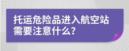 托运危险品进入航空站需要注意什么？