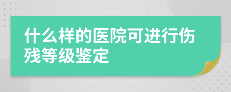 什么样的医院可进行伤残等级鉴定