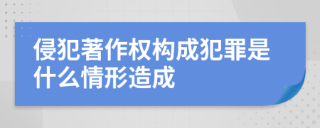 侵犯著作权构成犯罪是什么情形造成