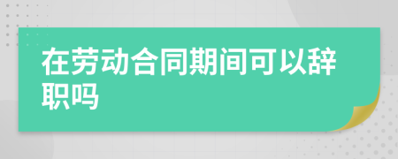 在劳动合同期间可以辞职吗