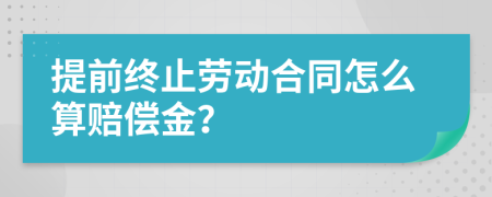 提前终止劳动合同怎么算赔偿金？