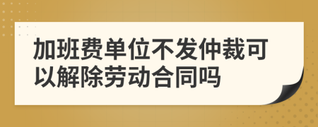 加班费单位不发仲裁可以解除劳动合同吗