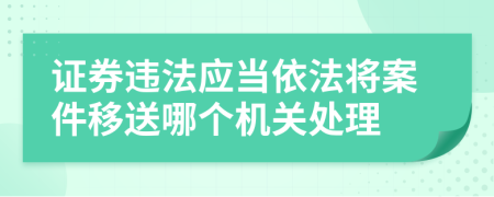 证券违法应当依法将案件移送哪个机关处理